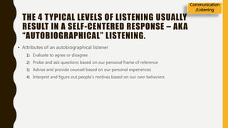 THE 4 TYPICAL LEVELS OF LISTENING USUALLY
RESULT IN A SELF-CENTERED RESPONSE – AKA
“AUTOBIOGRAPHICAL” LISTENING.
• Attributes of an autobiographical listener
1) Evaluate to agree or disagree
2) Probe and ask questions based on our personal frame of reference
3) Advise and provide counsel based on our personal experiences
4) Interpret and figure out people’s motives based on our own behaviors
Communication
/Listening
 