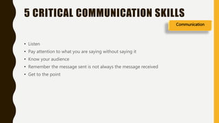 5 CRITICAL COMMUNICATION SKILLS
• Listen
• Pay attention to what you are saying without saying it
• Know your audience
• Remember the message sent is not always the message received
• Get to the point
Communication
 