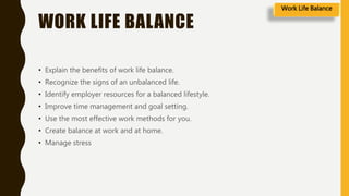 WORK LIFE BALANCE
• Explain the benefits of work life balance.
• Recognize the signs of an unbalanced life.
• Identify employer resources for a balanced lifestyle.
• Improve time management and goal setting.
• Use the most effective work methods for you.
• Create balance at work and at home.
• Manage stress
Work Life Balance
 