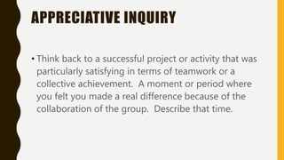 APPRECIATIVE INQUIRY
• Think back to a successful project or activity that was
particularly satisfying in terms of teamwork or a
collective achievement. A moment or period where
you felt you made a real difference because of the
collaboration of the group. Describe that time.
 