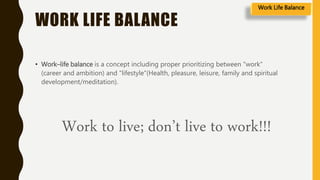 WORK LIFE BALANCE
• Work–life balance is a concept including proper prioritizing between "work"
(career and ambition) and "lifestyle"(Health, pleasure, leisure, family and spiritual
development/meditation).
Work to live; don’t live to work!!!
Work Life Balance
 