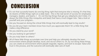 CONCLUSION
• It's not that successful teams do one big thing right that everyone else is missing. It's that they
do dozens of little things right on a daily basis - this is the real secret of success for employees,
managers, leaders, and teams. I It's not the big things that get you (elephants don’t bite), it's
always the little things (like mosquitos and bees) that have a much bigger bite. Take a look at
yourself and your program...
• Are you focused on doing the critical little things that will eventually lead to big results?
• Do you let your team members know how much you appreciate them? It's a little thing that
makes a big difference.
• Do you stand by your word?
• Are you looking to get better?
• Do you truly listen to others?
• All of these little things accumulate over time and help you ultimately develop the team
environment where people develop, excel, and recruit others to. Or, by not doing these things,
you can create an environment where people stagnate, regress, and look to escape. Value and
trust in the process, and the outcome will eventually take care of itself.
 