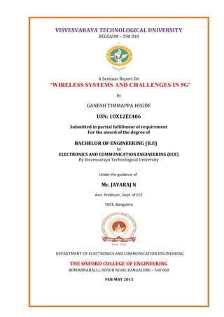VISVESVARAYA TECHNOLOGICAL UNIVERSITY
BELGAUM – 590 018
A Seminar Report On
“WIRELESS SYSTEMS AND CHALLENGES IN 5G”
By
GANESH TIMMAPPA HEGDE
USN: 1OX12EC406
Submitted in partial fulfillment of requirement
For the award of the degree of
BACHELOR OF ENGINEERING (B.E)
In
ELECTRONICS AND COMMUNICATION ENGINEERING (ECE)
By Visvesvaraya Technological University
Under the guidance of
Mr. JAYARAJ N
Asst. Professor, Dept. of ECE
TOCE, Bangalore
DEPARTMENT OF ELECTRONICS AND COMMUNICATION ENGINEERING
THE OXFORD COLLEGE OF ENGINEERING
BOMMANAHALLI, HOSUR ROAD, BANGALORE – 560 068
FEB-MAY 2015
 