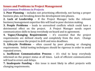 Issues and Problems in Project Management
(a) Common Problems in Projects
1. Poor Planning – includes not prioritizing effectively, not having a proper
business plan, not breaking down the development into phases.
2. Lack of Leadership – If the Project Manager lacks the relevant
business/management expertise this will lead to poor decision making.
3. People Problems – leads to unresolved conflicts which could have a
detrimental effect on the project. A Project Manager needs expert
communication skills to keep everybody on board and in agreement.
4. Vague/Changing Requirements – it’s essential that the project
requirements are defined clearly and completely from the start. Change
requests can cause the project to drift and miss deadlines.
5. Lifecycle Problems – often caused by poor planning or changing
requirements. Initial testing techniques should be rigorous in order to avoid
repeated errors.
6. Inefficient Communication Process – it’s vital to keep everybody
informed on the project status at all times. Lack of efficient communication
will lead to errors and delays.
7. Inadequate Funding – this issue is most likely to affect projects with
changing requirements.
 