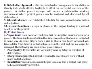 8. Stakeholder Approval – effective stakeholder management is the ability to
identify individuals affected by/likely to affect the successful outcome of the
project. A skilled project manager will ensure a collaborative working
environment where project phases can be analyzed and discussed by all
stakeholders.
9. Schedule absence – no Established Schedule for tasks, operational activities
and objectives.
10. Missed Deadlines – delays in phases of the project leading to a missed
deadline for the project.
(b) Project Issues
A Project Issue is an event or condition that has negative consequences for a
project. The term implies a situation that is recoverable or that can be mitigated
in some way. An issue differs from a risk in that a risk hasn't occurred yet.
Issues differ from failures in that failures are in the past and can no longer be
managed. The following are examples of project issues.
• Poor Quality: Deliverables are low quality causing delays or rejection of
deliverables.
• Change Management: A project is pushed to except more work without
more budget and time.
• Benefit Shortfall: A business unit begins to realize that a project isn't going
to be commercially successful.
 
