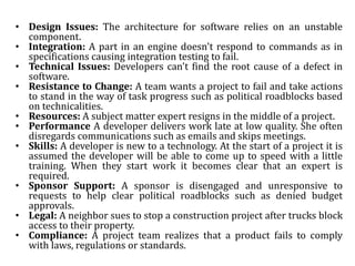 • Design Issues: The architecture for software relies on an unstable
component.
• Integration: A part in an engine doesn't respond to commands as in
specifications causing integration testing to fail.
• Technical Issues: Developers can't find the root cause of a defect in
software.
• Resistance to Change: A team wants a project to fail and take actions
to stand in the way of task progress such as political roadblocks based
on technicalities.
• Resources: A subject matter expert resigns in the middle of a project.
• Performance A developer delivers work late at low quality. She often
disregards communications such as emails and skips meetings.
• Skills: A developer is new to a technology. At the start of a project it is
assumed the developer will be able to come up to speed with a little
training. When they start work it becomes clear that an expert is
required.
• Sponsor Support: A sponsor is disengaged and unresponsive to
requests to help clear political roadblocks such as denied budget
approvals.
• Legal: A neighbor sues to stop a construction project after trucks block
access to their property.
• Compliance: A project team realizes that a product fails to comply
with laws, regulations or standards.
 