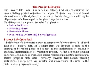 The Project Life Cycle
The Project Life Cycle is a series of activities which are essential for
accomplishing project objectives or targets. Projects may have different
dimensions and difficulty level, but, whatever the size: large or small, may be
all projects could be mapped to the given lifecycle structure.
This life cycle for the project includes four phases-
• Initiation Phase
• Planning Phase
• Execution Phase
• Monitoring, Controlling & Closing Phase
Project Life Cycle Path
The life cycle of a project from start to completion follows either a “S” shaped
path or a “J“ shaped path. In “S” shape path the progress is slow at the
starting and terminal phase and is fast in the implementation phase. For
example, implementation of watershed project. At the beginning detailed
sectoral planning and coordination among various implementing agencies etc.
makes progress slow and similarly towards termination, creating
institutional arrangement for transfer and maintenance of assets to the
stakeholders progresses slowly.
 