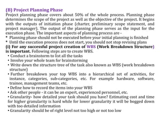 (B) Project Planning Phase
Project planning phase covers about 50% of the whole process. Planning phase
determines the scope of the project as well as the objective of the project. It begins
with the outputs of initiation phase (charter, preliminary scope statement, and
project manager). The output of the planning phase serves as the input for the
execution phase. The important aspects of planning process are -
* Planning phase should not be executed before your initial planning is finished
* Until the execution process does not start, you should not stop revising plans
(i) For any successful project creation of WBS (Work Breakdown Structure)
is important. Following steps are to create WBS.
• Conduct a brainstorm to list all the tasks
• Involve your whole team for brainstorming
• Write down the structure tree of the task also known as WBS (work breakdown
structure)
• Further breakdown your top WBS into a hierarchical set of activities, for
instance, categories, sub-categories, etc. For example hardware, software,
trainee, management teams, etc.
• Define how to record the items into your WBS
• Ask other people - it can be an expert, experienced personnel, etc.
• Granularity- how detailed your task should you have? Estimating cost and time
for higher granularity is hard while for lower granularity it will be bogged down
with too detailed information
• Granularity should be of right level not too high or not too low
 