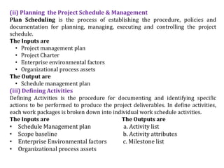 (ii) Planning the Project Schedule & Management
Plan Scheduling is the process of establishing the procedure, policies and
documentation for planning, managing, executing and controlling the project
schedule.
The Inputs are
• Project management plan
• Project Charter
• Enterprise environmental factors
• Organizational process assets
The Output are
• Schedule management plan
(iii) Defining Activities
Defining Activities is the procedure for documenting and identifying specific
actions to be performed to produce the project deliverables. In define activities,
each work packages is broken down into individual work schedule activities.
The Inputs are The Outputs are
• Schedule Management plan a. Activity list
• Scope baseline b. Activity attributes
• Enterprise Environmental factors c. Milestone list
• Organizational process assets
 