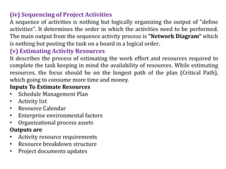 (iv) Sequencing of Project Activities
A sequence of activities is nothing but logically organizing the output of "define
activities". It determines the order in which the activities need to be performed.
The main output from the sequence activity process is "Network Diagram“ which
is nothing but posting the task on a board in a logical order.
(v) Estimating Activity Resources
It describes the process of estimating the work effort and resources required to
complete the task keeping in mind the availability of resources. While estimating
resources, the focus should be on the longest path of the plan (Critical Path),
which going to consume more time and money.
Inputs To Estimate Resources
• Schedule Management Plan
• Activity list
• Resource Calendar
• Enterprise environmental factors
• Organizational process assets
Outputs are
• Activity resource requirements
• Resource breakdown structure
• Project documents updates
 