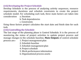 (vii) Developing the Project Schedule
Develop Schedule is the process of analyzing activity sequences, resource
requirements, durations and schedule constraints to create the project
schedule model. For scheduling each task, three main factors are taken into
consideration a. Duration
b. Task dependencies
c. Constraints
Using these factors project calculates the start date and finish date for each
task.
(viii) Controlling the Schedule
The last stage of the planning phase is Control Schedule. It is the process of
monitoring the status of project activities to update project process and
manage changes to the schedule baseline. Main Outputs of control schedule
process are:- 1. Project management plan
2. Schedule baseline
3. Schedule management plan
4. Project schedule
5. Work performance information
6. Organizational process assets
 