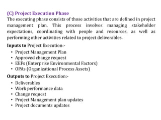 (C) Project Execution Phase
The executing phase consists of those activities that are defined in project
management plan. This process involves managing stakeholder
expectations, coordinating with people and resources, as well as
performing other activities related to project deliverables.
Inputs to Project Execution:-
• Project Management Plan
• Approved change request
• EEFs (Enterprise Environmental Factors)
• OPAs (Organizational Process Assets)
Outputs to Project Execution:-
• Deliverables
• Work performance data
• Change request
• Project Management plan updates
• Project documents updates
 