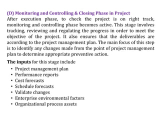 (D) Monitoring and Controlling & Closing Phase in Project
After execution phase, to check the project is on right track,
monitoring and controlling phase becomes active. This stage involves
tracking, reviewing and regulating the progress in order to meet the
objective of the project. It also ensures that the deliverables are
according to the project management plan. The main focus of this step
is to identify any changes made from the point of project management
plan to determine appropriate preventive action.
The inputs for this stage include
• Project management plan
• Performance reports
• Cost forecasts
• Schedule forecasts
• Validate changes
• Enterprise environmental factors
• Organizational process assets
 