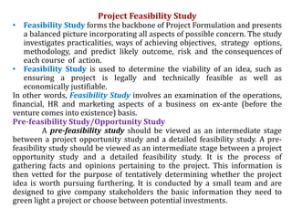 Project Feasibility Study
• Feasibility Study forms the backbone of Project Formulation and presents
a balanced picture incorporating all aspects of possible concern. The study
investigates practicalities, ways of achieving objectives, strategy options,
methodology, and predict likely outcome, risk and the consequences of
each course of action.
• Feasibility Study is used to determine the viability of an idea, such as
ensuring a project is legally and technically feasible as well as
economically justifiable.
In other words, Feasibility Study involves an examination of the operations,
financial, HR and marketing aspects of a business on ex-ante (before the
venture comes into existence) basis.
Pre-feasibility Study/Opportunity Study
A pre-feasibility study should be viewed as an intermediate stage
between a project opportunity study and a detailed feasibility study. A pre-
feasibility study should be viewed as an intermediate stage between a project
opportunity study and a detailed feasibility study. It is the process of
gathering facts and opinions pertaining to the project. This information is
then vetted for the purpose of tentatively determining whether the project
idea is worth pursuing furthering. It is conducted by a small team and are
designed to give company stakeholders the basic information they need to
green light a project or choose between potential investments.
 