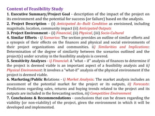 Content of Feasibility Study
1. Executive Summary/Project Goal - description of the impact of the project on
its environment and the potential for success (or failure) based on the analysis.
2. Project Description – (i) Anticipated As–Built Condition as envisioned, including
magnitude, location, community impact (ii) Anticipated Outputs
3. Project Environment – (i) Financial, (ii) Physical, (iii) Socio-Cultural
4. Similar Efforts - i) Scenarios: The section provides an outline of similar efforts and
a synopsis of their effects on the finances and physical and social environments of
their project organizations and communities. ii) Similarities and Implications:
Determination of the degree of similarity between the scenarios outlined and the
project(s) under scrutiny in the feasibility analysis is covered.
5. Sensitivity Analyses - i) Financial: A “what – if” analysis of finances to determine if
the project is deemed viable is an important aspect of a feasibility analysis and ii)
Physical Environment: It involves a “what-if” analysis of the physical environment if the
project is deemed viable.
6. Marketing/Public Relations - i) Market Analysis: The market analysis includes an
assessment of the potential market for the project or its outputs, ii) Forecasts:
Predictions regarding sales, returns and buying trends related to the project and its
outputs are included in the forecasting section, iii) Competitive Environment
7. Conclusions & Recommendations - conclusions that can be drawn regarding the
viability (or non-viability) of the project, given the environment in which it will be
developed and implemented.
 