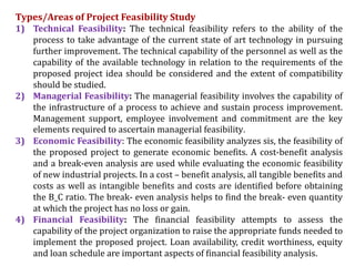 Types/Areas of Project Feasibility Study
1) Technical Feasibility: The technical feasibility refers to the ability of the
process to take advantage of the current state of art technology in pursuing
further improvement. The technical capability of the personnel as well as the
capability of the available technology in relation to the requirements of the
proposed project idea should be considered and the extent of compatibility
should be studied.
2) Managerial Feasibility: The managerial feasibility involves the capability of
the infrastructure of a process to achieve and sustain process improvement.
Management support, employee involvement and commitment are the key
elements required to ascertain managerial feasibility.
3) Economic Feasibility: The economic feasibility analyzes sis, the feasibility of
the proposed project to generate economic benefits. A cost-benefit analysis
and a break-even analysis are used while evaluating the economic feasibility
of new industrial projects. In a cost – benefit analysis, all tangible benefits and
costs as well as intangible benefits and costs are identified before obtaining
the B_C ratio. The break- even analysis helps to find the break- even quantity
at which the project has no loss or gain.
4) Financial Feasibility: The financial feasibility attempts to assess the
capability of the project organization to raise the appropriate funds needed to
implement the proposed project. Loan availability, credit worthiness, equity
and loan schedule are important aspects of financial feasibility analysis.
 
