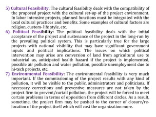 5) Cultural Feasibility: The cultural feasibility deals with the compatibility of
the proposed project with the cultural set-up of the project environment.
In labor intensive projects, planned functions must be integrated with the
local cultural practices and benefits. Some examples of cultural factors are
religion, custom- life style, etc.
6) Political Feasibility: The political feasibility deals with the initial
acceptance of the project and sustenance of the project in the long-run by
the prevailing political system. This is particularly true for the large
projects with national visibility that may have significant government
inputs and political implications. The issues on which political
intervention may arise are conversion of land from agricultural use to
industrial us, anticipated health hazard if the project is implemented,
possible air pollution and water pollution, possible unemployment due to
hi-tech projects, etc.
7) Environmental Feasibility: The environmental feasibility is very much
important. If the commissioning of the project results with any kind of
pollution, it will be visible to the public, administrators and politicians. If
necessary corrections and preventive measures are not taken by the
project firm to prevent/curtail pollution, the project will be forced to meet
certain problems in terms of opposition from different circles. As a result,
sometime, the project firm may be pushed to the corner of closure/re-
location of the project itself which will cost the organization more.
 