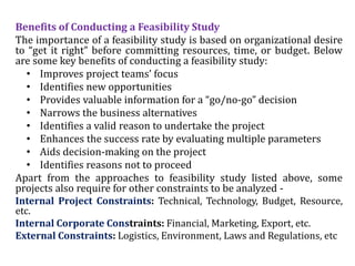 Benefits of Conducting a Feasibility Study
The importance of a feasibility study is based on organizational desire
to “get it right” before committing resources, time, or budget. Below
are some key benefits of conducting a feasibility study:
• Improves project teams’ focus
• Identifies new opportunities
• Provides valuable information for a “go/no-go” decision
• Narrows the business alternatives
• Identifies a valid reason to undertake the project
• Enhances the success rate by evaluating multiple parameters
• Aids decision-making on the project
• Identifies reasons not to proceed
Apart from the approaches to feasibility study listed above, some
projects also require for other constraints to be analyzed -
Internal Project Constraints: Technical, Technology, Budget, Resource,
etc.
Internal Corporate Constraints: Financial, Marketing, Export, etc.
External Constraints: Logistics, Environment, Laws and Regulations, etc
 