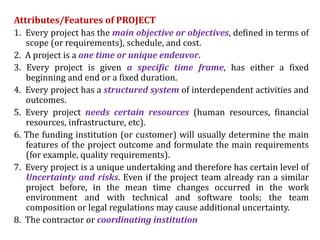 Attributes/Features of PROJECT
1. Every project has the main objective or objectives, defined in terms of
scope (or requirements), schedule, and cost.
2. A project is a one time or unique endeavor.
3. Every project is given a specific time frame, has either a fixed
beginning and end or a fixed duration.
4. Every project has a structured system of interdependent activities and
outcomes.
5. Every project needs certain resources (human resources, financial
resources, infrastructure, etc).
6. The funding institution (or customer) will usually determine the main
features of the project outcome and formulate the main requirements
(for example, quality requirements).
7. Every project is a unique undertaking and therefore has certain level of
Uncertainty and risks. Even if the project team already ran a similar
project before, in the mean time changes occurred in the work
environment and with technical and software tools; the team
composition or legal regulations may cause additional uncertainty.
8. The contractor or coordinating institution
 