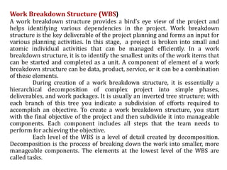Work Breakdown Structure (WBS)
A work breakdown structure provides a bird’s eye view of the project and
helps identifying various dependencies in the project. Work breakdown
structure is the key deliverable of the project planning and forms an input for
various planning activities. In this stage, a project is broken into small and
atomic individual activities that can be managed efficiently. In a work
breakdown structure, it is to identify the smallest units of the work items that
can be started and completed as a unit. A component of element of a work
breakdown structure can be data, product, service, or it can be a combination
of these elements.
During creation of a work breakdown structure, it is essentially a
hierarchical decomposition of complex project into simple phases,
deliverables, and work packages. It is usually an inverted tree structure; with
each branch of this tree you indicate a subdivision of efforts required to
accomplish an objective. To create a work breakdown structure, you start
with the final objective of the project and then subdivide it into manageable
components. Each component includes all steps that the team needs to
perform for achieving the objective.
Each level of the WBS is a level of detail created by decomposition.
Decomposition is the process of breaking down the work into smaller, more
manageable components. The elements at the lowest level of the WBS are
called tasks.
 