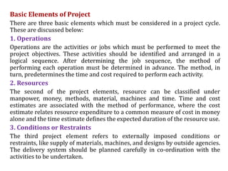 Basic Elements of Project
There are three basic elements which must be considered in a project cycle.
These are discussed below:
1. Operations
Operations are the activities or jobs which must be performed to meet the
project objectives. These activities should be identified and arranged in a
logical sequence. After determining the job sequence, the method of
performing each operation must be determined in advance. The method, in
turn, predetermines the time and cost required to perform each activity.
2. Resources
The second of the project elements, resource can be classified under
manpower, money, methods, material, machines and time. Time and cost
estimates are associated with the method of performance, where the cost
estimate relates resource expenditure to a common measure of cost in money
alone and the time estimate defines the expected duration of the resource use.
3. Conditions or Restraints
The third project element refers to externally imposed conditions or
restraints, like supply of materials, machines, and designs by outside agencies.
The delivery system should be planned carefully in co-ordination with the
activities to be undertaken.
 