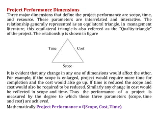 Project Performance Dimensions
Three major dimensions that define the project performance are scope, time,
and resource. These parameters are interrelated and interactive. The
relationship generally represented as an equilateral triangle. In management
literature, this equilateral triangle is also referred as the “Quality triangle”
of the project. The relationship is shown in figure
It is evident that any change in any one of dimensions would affect the other.
For example, if the scope is enlarged, project would require more time for
completion and the cost would also go up. If time is reduced the scope and
cost would also be required to be reduced. Similarly any change in cost would
be reflected in scope and time. Thus the performance of a project is
measured by the degree to which these three parameters (scope, time
and cost) are achieved.
Mathematically Project Performance = f(Scope, Cost, Time)
 