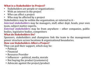 What is a Stakeholder in Project?
• Stakeholders are people or organisations:
• With an interest in the project
• Who can affect a project
• Who may be affected by a project
Stakeholders may be within the organisation, or external to it -
Internal stakeholders may be managers, staff, other dept. heads, your own
team, subject matter experts.
External stakeholders may be from anywhere – other companies, public
bodies, legislative bodies, competitors
What do Stakeholders Do?
Sponsors, stakeholders and champions link the team to the management
power structure across locations & organisational boundaries.
How can Stakeholders Affect a Project?
They can pull their support, which may be:
• Political
• Financial
• Resource Provider
• Influencer – political, media, morale
• Not buying the product (customers)
• Advocate against the project/product
 