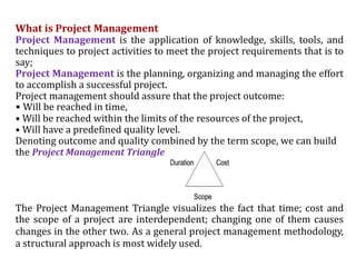 What is Project Management
Project Management is the application of knowledge, skills, tools, and
techniques to project activities to meet the project requirements that is to
say;
Project Management is the planning, organizing and managing the effort
to accomplish a successful project.
Project management should assure that the project outcome:
• Will be reached in time,
• Will be reached within the limits of the resources of the project,
• Will have a predefined quality level.
Denoting outcome and quality combined by the term scope, we can build
the Project Management Triangle
The Project Management Triangle visualizes the fact that time; cost and
the scope of a project are interdependent; changing one of them causes
changes in the other two. As a general project management methodology,
a structural approach is most widely used.
 