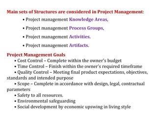 Main sets of Structures are considered in Project Management:
• Project management Knowledge Areas,
• Project management Process Groups,
• Project management Activities.
• Project management Artifacts.
Project Management Goals
• Cost Control – Complete within the owner's budget
• Time Control – Finish within the owner's required timeframe
• Quality Control – Meeting final product expectations, objectives,
standards and intended purpose
• Scope – Complete in accordance with design, legal, contractual
parameters
• Safety to all resources.
• Environmental safeguarding
• Social development by economic upswing in living style
 