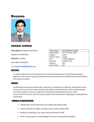 Resume
ADNAN AHMAD
Home Address: Village and P/O Manki,
(Swabi) K.P.K (PAKISTAN)
At Present: As above
Cell #: 0092 3125926299
Email:Adnanahmad480@gmail.com
OBJECTIVES:
To render quality services to the company that I may be contributory factor in achieving the company
objectives. To be a part of a dynamic company that continuously enhance, facilitate and utilize skills abilities
that a person possesses.
SUMMARY:
Hardworking and good responsibility taker, experience in handling jobs at high level. Strong ability to learn
and excel in the area of work. Able to demonstrate qualities and analytical work. Able to analyze situation
and handle assignment and pursue high level of thinking and implementation Listen to subtle
communication and convert them into active resolution self motivated with a high degree and devotion and
commitment.
SUMMARY OF QUALIFICATIONS:
 MATRIC (SSC) Jinnah model school and college Zaida (Swabi), (PAK)
 Faculty of Science Hira higher secondary school Tordher (Swabi), (PAK)
 B.S(Hons) microbiology from Hazara University Mansehra (PAK)
 M.Phil. (2 year program) in Microbiology from Hazara University Mansehra(Pak)
Father Name MUHAMMAD SHOAIB
Date Of Birth
Religion
Marital Status
N.I.C
Domicile
Passport
Iqama Status
25th
February, 1992
Islam
Single
16201-5358433-7
Swabi (K.P.K)
Nil
Nil
 