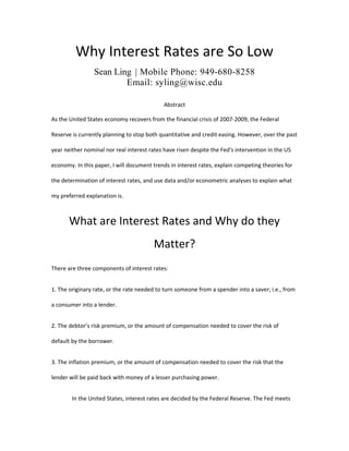 Why Interest Rates are So Low
Sean Ling | Mobile Phone: 949-680-8258
Email: syling@wisc.edu
Abstract
As the United States economy recovers from the financial crisis of 2007-2009, the Federal
Reserve is currently planning to stop both quantitative and credit easing. However, over the past
year neither nominal nor real interest rates have risen despite the Fed's intervention in the US
economy. In this paper, I will document trends in interest rates, explain competing theories for
the determination of interest rates, and use data and/or econometric analyses to explain what
my preferred explanation is.
What are Interest Rates and Why do they
Matter?
There are three components of interest rates:
1. The originary rate, or the rate needed to turn someone from a spender into a saver; i.e., from
a consumer into a lender.
2. The debtor’s risk premium, or the amount of compensation needed to cover the risk of
default by the borrower.
3. The inflation premium, or the amount of compensation needed to cover the risk that the
lender will be paid back with money of a lesser purchasing power.
In the United States, interest rates are decided by the Federal Reserve. The Fed meets
 