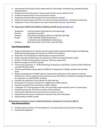 3
 Liasoning with Team lead of various departments to solve design, manufacturing, assembly & quality
related problems.
 Designed Tree Guard Bumpers for Swaraj mazda Vehicle used as shelters for IAF.
 Creation & implementation of low cost product concept.
 Preparation of Cable & Wiring diagram of various Electronic cabinets.
 Creation of Technical documents like user manual, technical specification, maintenance manual etc.
 Taking part in Trials of the projects ensuring it meets all the Customer requirements.
3) Organization: BHARAT ELECTRONICS LTD/NAVAL SYSTEM-1(www.bel-india.com)
Designation : Contract Engineer (Development and Engineering).
Duration : Sep 2010 to June 2012
Software : Catia V5 R17, Solidworks 2010, Auto CAD 2010, SAP PLM.
Project : 1. FIRE CONTROL SYSTEM (Indian Navy.)
2. Refurbishment of MAAREECH (Indian Navy).
Software : Solid Works 2012, CATIA V5 R21, Auto CAD 2010.
Roles & Responsibilities:
 Design and Development of cabinets and sub modules (JBs) using Sheet Metal design, Part Modeling,
Drafting & Assembly design work benches on CATIA V5 R17 platform.
 Preparation of 2-D drawings for related project using Auto Cad 2010.
 Design, Assembly and Fabrication of components at PCB Level Using Solid Work’s 2010.
 Creation of Cable & Wiring diagram of various Electronic equipment’s.
 Material management & ECR using SAP.
 Technical documentation i.e. ACAD 2D drawing, 3D drawing on Solid Works, Creation of Bill of Materials
using SAP R3-PLM module.
 Liaisoning with defense design agencies (CQAE) for amalgamation of design, production & assembly
issues.
 Design and development of DMFC cabinets. Evaluation & qualification of the cabinets for shock &
Vibration test, thermal cycling and drip proof tests as per JSS 555555 mil standards and design of Cabinets
for qualification on EMI/EMC MIL standards.
 Evaluation & qualification of the cabinets for Drip Proof test.
 Participated in conduction of Shock test in DRDO Lab for DMFC Cabinets.
 Practically conducted Thermal Analysis on DMFC cabinets.
 Undergone “5S” training program in BEL and successfully implemented the same in my work place.
 Tested Decoy launcher, Decoy & co-ordinate in the installation.
 Coordinated in Maintenance of pneumatic lines in Decoy Launcher.
 Prepared technical manual, maintenance manual for the concerned project.
 Implementation of DFM concept.
4) Organization: Worked as Lecturer in Bharath Polytechnic, Bangarpet for 1 Year from 2009-10
Roles & Responsibilities:
 Handled subjects like Basics of Thermodynamics; manufacturing process and machine design.
 Coordinated college fest.
 