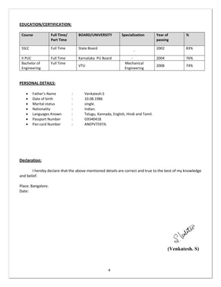 4
EDUCATION/CERTIFICATION:
Course Full Time/
Part Time
BOARD/UNIVERSITY Specialization Year of
passing
%
SSLC Full Time State Board
-
2002 83%
II PUC Full Time Karnataka PU Board - 2004 76%
Bachelor of
Engineering
Full Time
VTU
Mechanical
Engineering
2008 74%
PERSONAL DETAILS:
 Father’s Name : Venkatesh.S
 Date of birth : 10.08.1986
 Marital status : single.
 Nationality : Indian.
 Languages Known : Telugu, Kannada, English, Hindi and Tamil.
 Passport Number : G9340418
 Pan card Number : ANEPV7597A.
Declaration:
I hereby declare that the above-mentioned details are correct and true to the best of my knowledge
and belief.
Place: Bangalore.
Date:
(Venkatesh. S)
 