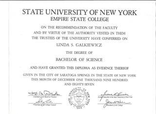 STATE UNIVERSITY OF NEW YORK
EMPIRE STATE COLLEGE
ON THE RECOMMENDATION OF THE FACULTY
AND BY VIRTUE OF THE AUTHORITY VESTED IN THEM
THE TRUSTEES OF THE UNIVERSITY HA VE CONFERRED ON
LINDA S. GALKIEWICZ
BACHELOR OF SCIENCE
AND HAVE GRANTED THIS DIPLOMA AS EVIDENCE THEREOF
GIVEN IN THE CITY OF SARATOGA SPRINGS IN THE STATE OF NEW YORK
THIS MONTH OF DECEMBER ONE THOUSAND NINE HUNDRED
AND EIGHTY-SEVEN
THE DEGREE OF
 