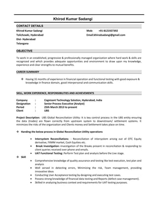 Khirod Kumar Sadangi
CONTACT DETAILS
Khirod Kumar Sadangi Mob: +91 8121927392
Tolichowki, Hyderabad Email:khirodsadangi@gmail.com
Dist- Hyderabad
Telangana
OBJECTIVE
To work in an established, progressive & professionally managed organization where hard work & skills are
recognized and which provides adequate opportunities and environment to draw upon my knowledge,
experience and clear strengths to mutual benefits.
CAREER SUMMARY
 Having 31 months of experience in financial operation and functional testing with good exposure &
knowledge in finance domain, good interpersonal and communication skills.
SKILL, WORK EXPERIENCE, RESPONSIBILITIES AND ACHIEVEMENTS
Company : Cognizant Technology Solution, Hyderabad, India
Designation : Senior Process Executive (Analyst)
Period : 25th March 2013 to present
Client : UBS
Project Description: UBS Global Reconciliation Utility: It is key control process in the UBS entity ensuring
the data (trades) are flown correctly from upstream system to downstream/ settlement systems. It
minimizes the risks of the organization and Clients money and Settlement takes place on time.
 Handing the below process in Global Reconciliation Utility operations
• Intersystem Reconciliations: - Reconciliation of intersystem arising out of OTC Equity
derivative, FXMM market, Cash Equities etc.
• Break Investigation:-Investigation of the Breaks present in reconciliation & responding to
client queries received over phone and emails.
• UAT Functional Testing: Perform Test plan and analysis before the Live stage.
 Skill
• Comprehensive knowledge of quality assurance and testing like test execution, test plan and
analysis
• Well versed in detecting errors, Minimizing the risk, Team management, providing
innovative ideas
• Conducting User Acceptance testing by designing and executing test cases.
• Possess strong knowledge of financial data testing and Reports (defect case management).
• Skilled in analyzing business context and requirements for UAT testing purposes.
 