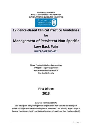 1 | P a g e
KING SAUD UNIVERSITY
KING SAUD UNIVERSITY MEDICAL CITY
CLINICAL PRACTICE GUIDELINES COMMITTEE
Evidence-Based Clinical Practice Guidelines
for
Management of Persistent Non-Specific
Low Back Pain
HWCPG-ORTHO-001
Clinical Practice Guidelines Subcommittee
Orthopedic Surgery Department
King Khalid University Hospital
King Saud University
First Edition
2013
Adapted from source CPG
Low back pain: early management of persistent non-specific low back pain
(CG 88 – 2009) National Collaborating Centre for Primary Care (NCCPC), Royal College of
General Practitioners (RCGP) and National Institute of Health and Care Excellence (NICE)
 