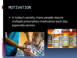 MOTIVATION
 In today’s society, many people require
multiple prescription medication each day,
especially seniors
 