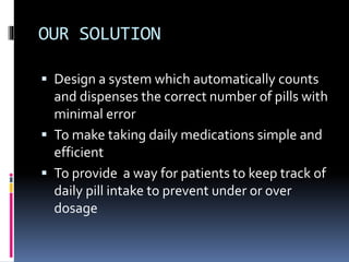 OUR SOLUTION
 Design a system which automatically counts
and dispenses the correct number of pills with
minimal error
 To make taking daily medications simple and
efficient
 To provide a way for patients to keep track of
daily pill intake to prevent under or over
dosage
 