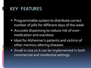 KEY FEATURES
 Programmable system to distribute correct
number of pills for different days of the week
 Accurate dispensing to reduce risk of over-
medication and overdose
 Ideal for Alzheimer's patients and victims of
other memory altering diseases
 Small in size so it can be implemented in both
commercial and residential settings
 