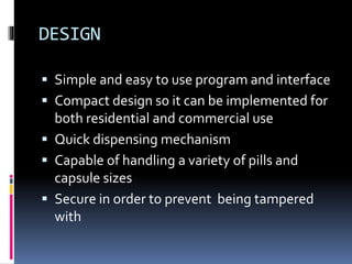 DESIGN
 Simple and easy to use program and interface
 Compact design so it can be implemented for
both residential and commercial use
 Quick dispensing mechanism
 Capable of handling a variety of pills and
capsule sizes
 Secure in order to prevent being tampered
with
 