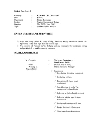 Project Experience 2
Company : KUWAIT OIL COMPANY
Place : Kuwait.
Department : Human Resources
Position : Student Management Trainee
Duration : May 2002 – June 2002.
Topic : Job Description Analysis
EXTRA CURRICULAR ACTIVITIES:
 Have won many prizes in Essay Writing, Elocution, Group Discussion, Drama and
Sports like Volley Ball right from my school days.
 Was member of National Service Scheme unit and volunteered for community service
and participated in social awareness programs.
WORK EXPERIENCE:
 Company - Navayuga Consultancy,
Pondicherry, India.
Period - (March 2015 till date)
Working as - Human Resource Manager
Responsibilities -
 Recruitment
 Coordinating for volume recruitment
 Conducting job fairs
 Interacting with clients to get
requirements
 Scheduling interviews for Top
management level candidates
 Following up for feedback & payment
 Follow up with the team for target
achievement.
 Conduct daily meetings with team
 Review the team’s effectiveness
 Share inputs from client to team.
 