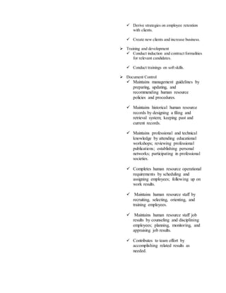  Derive strategies on employee retention
with clients.
 Create new clients and increase business.
 Training and development
 Conduct induction and contract formalities
for relevant candidates.
 Conduct trainings on soft skills.
 Document Control
 Maintains management guidelines by
preparing, updating, and
recommending human resource
policies and procedures.
 Maintains historical human resource
records by designing a filing and
retrieval system; keeping past and
current records.
 Maintains professional and technical
knowledge by attending educational
workshops; reviewing professional
publications; establishing personal
networks; participating in professional
societies.
 Completes human resource operational
requirements by scheduling and
assigning employees; following up on
work results.
 Maintains human resource staff by
recruiting, selecting, orienting, and
training employees.
 Maintains human resource staff job
results by counseling and disciplining
employees; planning, monitoring, and
appraising job results.
 Contributes to team effort by
accomplishing related results as
needed.
 