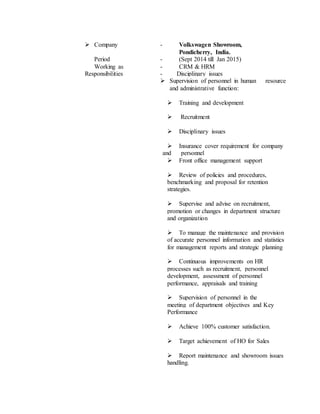  Company - Volkswagen Showroom,
Pondicherry, India.
Period - (Sept 2014 till Jan 2015)
Working as - CRM & HRM
Responsibilities - Disciplinary issues
 Supervision of personnel in human resource
and administrative function:
 Training and development
 Recruitment
 Disciplinary issues
 Insurance cover requirement for company
and personnel
 Front office management support
 Review of policies and procedures,
benchmarking and proposal for retention
strategies.
 Supervise and advise on recruitment,
promotion or changes in department structure
and organization
 To manage the maintenance and provision
of accurate personnel information and statistics
for management reports and strategic planning
 Continuous improvements on HR
processes such as recruitment, personnel
development, assessment of personnel
performance, appraisals and training
 Supervision of personnel in the
meeting of department objectives and Key
Performance
 Achieve 100% customer satisfaction.
 Target achievement of HO for Sales
 Report maintenance and showroom issues
handling.
 