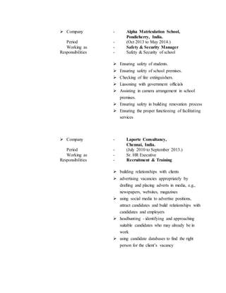  Company - Alpha Matriculation School,
Pondicherry, India.
Period - (Oct 2013 to May 2014.)
Working as - Safety & Security Manager
Responsibilities - Safety & Security of school
 Ensuring safety of students.
 Ensuring safety of school premises.
 Checking of fire extinguishers.
 Liasoning with government officials
 Assisting in camera arrangement in school
premises.
 Ensuring safety in building renovation process
 Ensuring the proper functioning of facilitating
services
 Company - Laporte Consultancy,
Chennai, India.
Period - (July 2010 to September 2013.)
Working as - Sr. HR Executive
Responsibilities - Recruitment & Training
 building relationships with clients
 advertising vacancies appropriately by
drafting and placing adverts in media, e.g.,
newspapers, websites, magazines
 using social media to advertise positions,
attract candidates and build relationships with
candidates and employers
 headhunting - identifying and approaching
suitable candidates who may already be in
work
 using candidate databases to find the right
person for the client’s vacancy
 