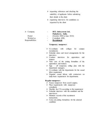  requesting references and checking the
suitability of applicants before submitting
their details to the client
 organizing interviews for candidates as
requested by the client
 Company - HCL Infosystems Ltd.,
Puducherry, India.
Period - (October 2008 to June 2010)
Worked as - Consultant (HR)
Responsibilities - Recruitment:
Temporary manpower:
 Co-ordinate with colleges for campus
recruitments.
 Schedule dates and travel arrangements for the
interviews.
 Conduct interviews for apprentices and
trainees.
 Take care of the joining formalities of the
apprentices and trainees.
 Sign – off temporary rolling plan with the
department managers.
 Co-ordinate with the departments for the casual
labor requirement
 Organize casual labour with contractors on
daily-basis requirement for departments.
Regular manpower:
 Source manpower from search engines.
 Place requirements with manpower
consultants
 Shortlist the CVs according to the requirement
 Schedule interview with the candidate and the
interviewer.
 Maintain records of the recruitment
transactions.
 Carry out joining formalities for the selected
candidate
 