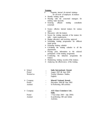 Training:
 Organize internal & external trainings
for all levels of employees & trainees
 Identify training needs
 Meeting with the concerned managers for
training topic necessity
 Sourcing efficient training consultants
(external)
 Source effective internal trainers for various
topics.
 Discussion with the trainers
 Screen the training materials of the trainers for
tailor – made requirements.
 Budget allocation and receiving approval
 Scheduling training programmes for different
target group.
 Preparing training calander
 Circulating the training calander to all the
departments
 Passing prior information to the selected
participants of the training programme.
 Conducting the induction programme for
trainees
 Maintaining training records of the trainees.
 Analyzing the effectiveness of the training.
 School _ India International, Kuwait
Period _ August 2007 till June 2008
Worked as _ Teacher (Business Studies,
English)
 Company - Kharafi National, Kuwait.
Period - December 2004 till June 2005
Assisted - In Performing HR activities
 Company - ACE Glass Containers Ltd.,
India.
Period - 1 Year (June 2003 – July 2004)
Assisted - In performing HR and Admin
Activities.
 
