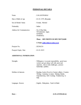 PERSONAL DETAILS
Name : S.M.ANITHARAJ
Date of Birth & Age : 01-01-1979, 36 years
Sex & Marital Status : Female, Married
Nationality : Indian
Address for Communication : No.10 Raj Dale,
W.Kalaivanar nagar,
Gorimedu,
Pondicherry.
Phone – 0091 9003551118/ 0091 9047126488
E Mail: smileyshine@yahoo.co.in
Passport No. : H2386218
Passport Expiry Date : 01-01-2019
ADDITIONAL INFORMATION
Strengths : Willingness to accept responsibility, good team
worker and get along well with peers and
superiors, dare to take challenges, possess
leadership qualities.
Hobbies & Interests : Reading books (Novel to Current affairs), Creative
Writing, Listening to music, Making friends,
Experimenting with Cooking, Volunteering to
help.
Languages Known : English, Malayalam, Tamil & Hindi
Date : (S.M.ANITHARAJ)
 