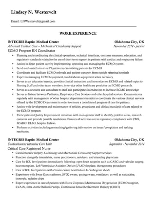 Lindsey N. Westervelt
Email: LNWestervelt@gmail.com
__________________________________________________________________________________
WORK EXPERIENCE
INTEGRIS Baptist Medical Center Oklahoma City, OK
Advanced Cardiac Care – Mechanical Circulatory Support November 2014 - present
ECMO Program RN Coordinator
 Planning and coordinating the clinical operations, technical interfaces, outcome measures, education, and
regulatory standards related to the use of short-term support in patients with cardiac and respiratory failure.
 Assists in direct patient care by implementing, operating and managing the ECMO system
 Scrub and assist Intensivist Physician in cannulating patients for ECMO
 Coordinate and facilitate ECMO referrals and patient transport from outside referring hospitals
 Expert in managing ECMO equipment, troubleshoots equipment when necessary
 Serves as an educator/mentor; provides clinical instruction and in-services on ECMO and related topics to
Nursing Staff and other team members; in-service other healthcare providers on ECMO protocols.
 Serves as a resource and consultant to staff and participates in endeavors to increase ECMO knowledge
 Serves as liaison between Perfusion, Respiratory Care Services and other hospital services. Communicates
regularly with management of other hospital departments in order to coordinate the various clinical services
offered by the ECMO Department in order to ensure a coordinated program of care for patients.
 Assists with development and maintenance of policies, procedures and clinical standards of care related to
the ECMO program
 Participates in Quality Improvement initiatives with management staff to identify problem areas, research
concerns and provide possible resolutions. Ensures all activities are in regulatory compliance with CMS,
JCAHO, ELSO, hospital bylaws.
 Performs activities including researching/gathering information on issues/complaints and seeking
resolution.
INTEGRIS Baptist Medical Center Oklahoma City, OK
Cardiothoracic Intensive Care Unit September - November 2014
Critical Care Registered Nurse
 Cardiothoracic surgery, Cardiology and Mechanical Circulatory Support services
 Function alongside intensivists, nurse practitioners, residents, and attending physicians
 Care for ICU level patients immediately following: open-heart surgeries such as CABG and valvular surgery,
heart transplant, Left Ventricular Assistive Device (LVAD) implant, thoracotomy procedures
 Care of ICU level patients with chronic/acute heart failure & cardiogenic shock
 Experience with Swan-Ganz catheters, SVO2 swans, pacing swans, ventilators, as well as vasoactive,
inotropic, sedative drips
 Expert experience in care of patients with Extra Corporeal Membranous Oxygenation (ECMO) support,
LVADs, Intra-Aortic Balloon Pumps, Continuous Renal Replacement Therapy (CRRT)
 