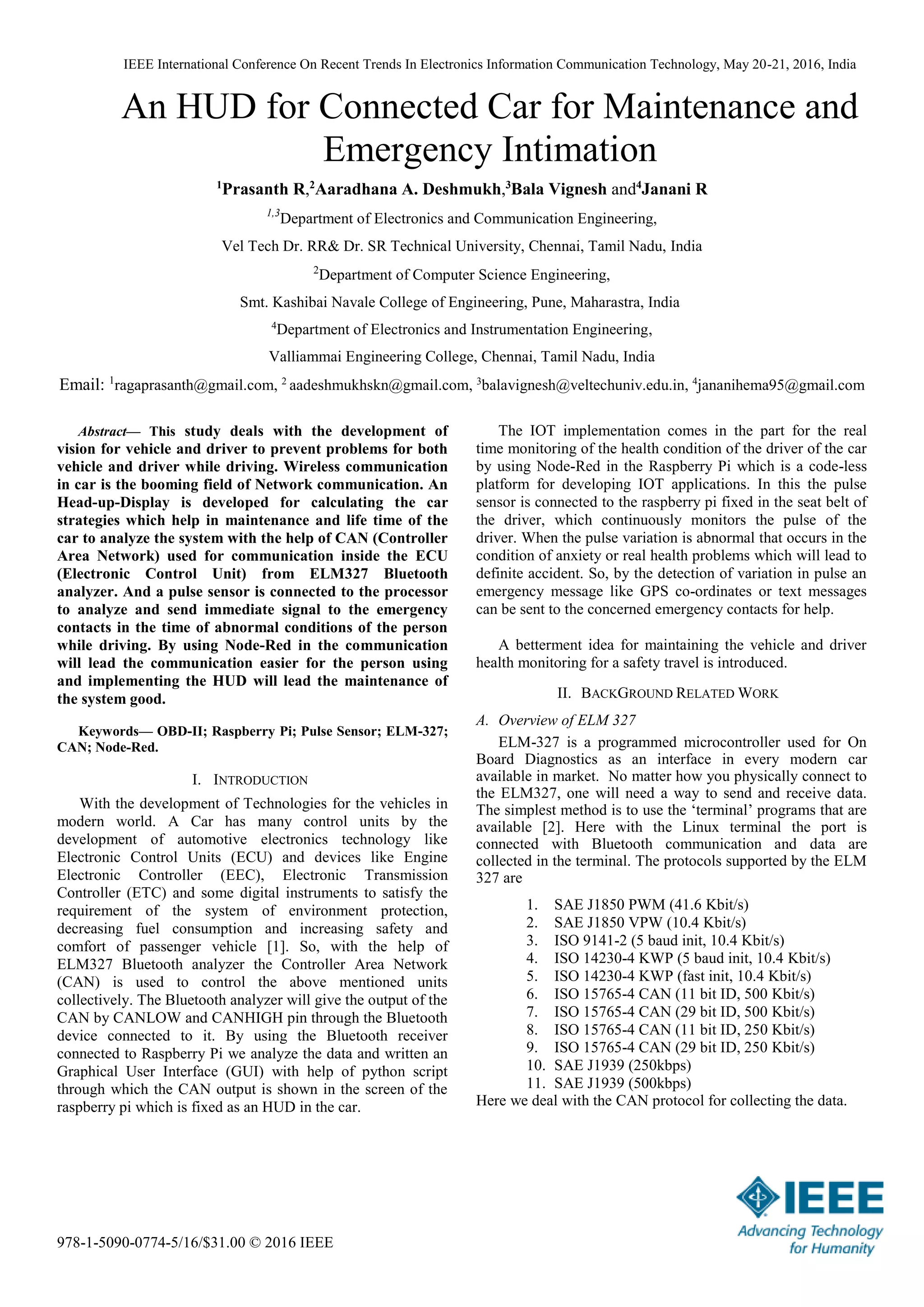 IEEE International Conference On Recent Trends In Electronics Information Communication Technology, May 20-21, 2016, India
978-1-5090-0774-5/16/$31.00 © 2016 IEEE
An HUD for Connected Car for Maintenance and
Emergency Intimation
1
Prasanth R,2
Aaradhana A. Deshmukh,3
Bala Vignesh and4
Janani R
1,3
Department of Electronics and Communication Engineering,
Vel Tech Dr. RR& Dr. SR Technical University, Chennai, Tamil Nadu, India
2
Department of Computer Science Engineering,
Smt. Kashibai Navale College of Engineering, Pune, Maharastra, India
4
Department of Electronics and Instrumentation Engineering,
Valliammai Engineering College, Chennai, Tamil Nadu, India
Email: 1
ragaprasanth@gmail.com, 2
aadeshmukhskn@gmail.com, 3
balavignesh@veltechuniv.edu.in, 4
jananihema95@gmail.com
Abstract— This study deals with the development of
vision for vehicle and driver to prevent problems for both
vehicle and driver while driving. Wireless communication
in car is the booming field of Network communication. An
Head-up-Display is developed for calculating the car
strategies which help in maintenance and life time of the
car to analyze the system with the help of CAN (Controller
Area Network) used for communication inside the ECU
(Electronic Control Unit) from ELM327 Bluetooth
analyzer. And a pulse sensor is connected to the processor
to analyze and send immediate signal to the emergency
contacts in the time of abnormal conditions of the person
while driving. By using Node-Red in the communication
will lead the communication easier for the person using
and implementing the HUD will lead the maintenance of
the system good.
Keywords— OBD-II; Raspberry Pi; Pulse Sensor; ELM-327;
CAN; Node-Red.
I. INTRODUCTION
With the development of Technologies for the vehicles in
modern world. A Car has many control units by the
development of automotive electronics technology like
Electronic Control Units (ECU) and devices like Engine
Electronic Controller (EEC), Electronic Transmission
Controller (ETC) and some digital instruments to satisfy the
requirement of the system of environment protection,
decreasing fuel consumption and increasing safety and
comfort of passenger vehicle [1]. So, with the help of
ELM327 Bluetooth analyzer the Controller Area Network
(CAN) is used to control the above mentioned units
collectively. The Bluetooth analyzer will give the output of the
CAN by CANLOW and CANHIGH pin through the Bluetooth
device connected to it. By using the Bluetooth receiver
connected to Raspberry Pi we analyze the data and written an
Graphical User Interface (GUI) with help of python script
through which the CAN output is shown in the screen of the
raspberry pi which is fixed as an HUD in the car.
The IOT implementation comes in the part for the real
time monitoring of the health condition of the driver of the car
by using Node-Red in the Raspberry Pi which is a code-less
platform for developing IOT applications. In this the pulse
sensor is connected to the raspberry pi fixed in the seat belt of
the driver, which continuously monitors the pulse of the
driver. When the pulse variation is abnormal that occurs in the
condition of anxiety or real health problems which will lead to
definite accident. So, by the detection of variation in pulse an
emergency message like GPS co-ordinates or text messages
can be sent to the concerned emergency contacts for help.
A betterment idea for maintaining the vehicle and driver
health monitoring for a safety travel is introduced.
II. BACKGROUND RELATED WORK
A. Overview of ELM 327
ELM-327 is a programmed microcontroller used for On
Board Diagnostics as an interface in every modern car
available in market. No matter how you physically connect to
the ELM327, one will need a way to send and receive data.
The simplest method is to use the ‘terminal’ programs that are
available [2]. Here with the Linux terminal the port is
connected with Bluetooth communication and data are
collected in the terminal. The protocols supported by the ELM
327 are
1. SAE J1850 PWM (41.6 Kbit/s)
2. SAE J1850 VPW (10.4 Kbit/s)
3. ISO 9141-2 (5 baud init, 10.4 Kbit/s)
4. ISO 14230-4 KWP (5 baud init, 10.4 Kbit/s)
5. ISO 14230-4 KWP (fast init, 10.4 Kbit/s)
6. ISO 15765-4 CAN (11 bit ID, 500 Kbit/s)
7. ISO 15765-4 CAN (29 bit ID, 500 Kbit/s)
8. ISO 15765-4 CAN (11 bit ID, 250 Kbit/s)
9. ISO 15765-4 CAN (29 bit ID, 250 Kbit/s)
10. SAE J1939 (250kbps)
11. SAE J1939 (500kbps)
Here we deal with the CAN protocol for collecting the data.
 