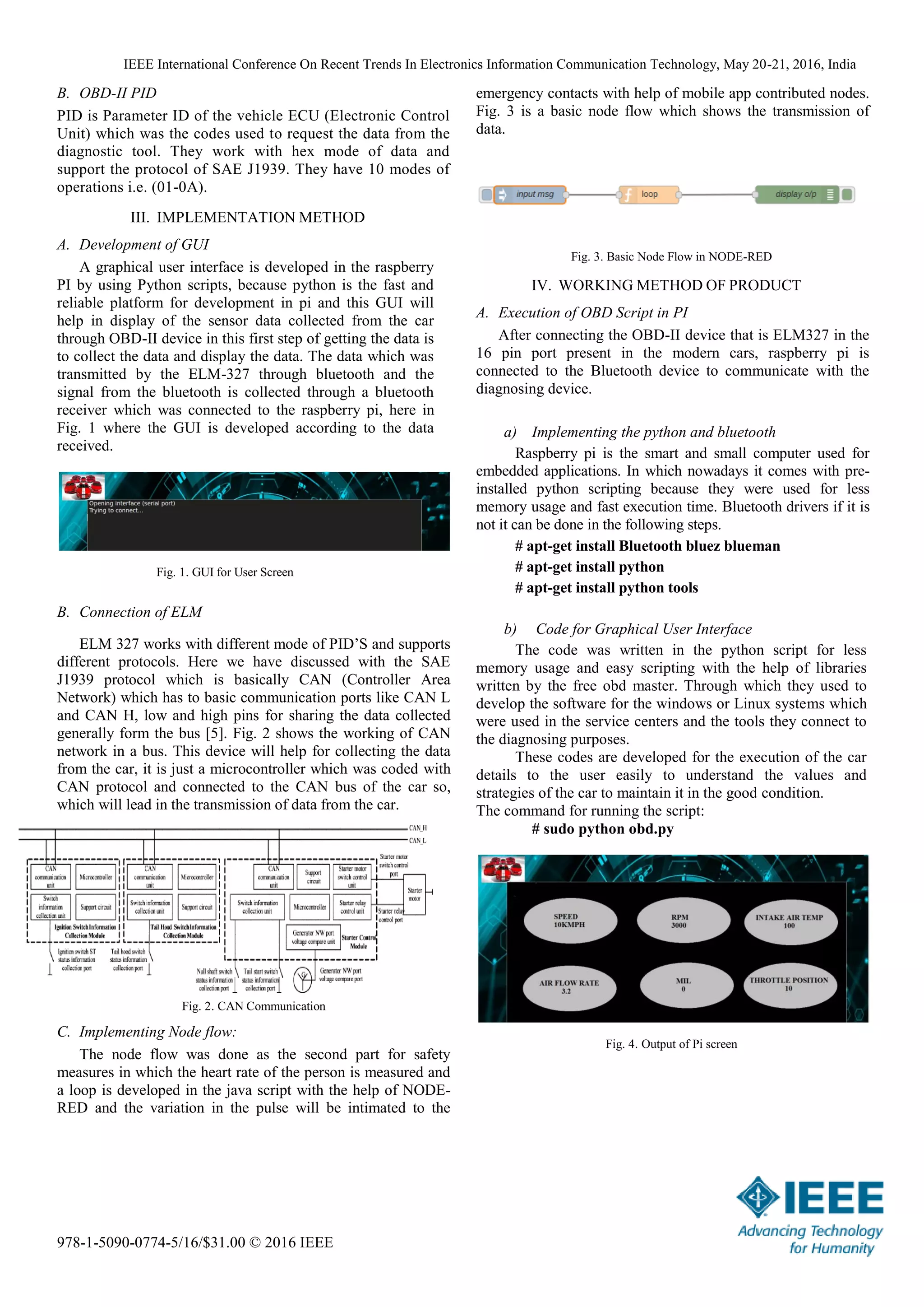 IEEE International Conference On Recent Trends In Electronics Information Communication Technology, May 20-21, 2016, India
978-1-5090-0774-5/16/$31.00 © 2016 IEEE
B. OBD-II PID
PID is Parameter ID of the vehicle ECU (Electronic Control
Unit) which was the codes used to request the data from the
diagnostic tool. They work with hex mode of data and
support the protocol of SAE J1939. They have 10 modes of
operations i.e. (01-0A).
III. IMPLEMENTATION METHOD
A. Development of GUI
A graphical user interface is developed in the raspberry
PI by using Python scripts, because python is the fast and
reliable platform for development in pi and this GUI will
help in display of the sensor data collected from the car
through OBD-II device in this first step of getting the data is
to collect the data and display the data. The data which was
transmitted by the ELM-327 through bluetooth and the
signal from the bluetooth is collected through a bluetooth
receiver which was connected to the raspberry pi, here in
Fig. 1 where the GUI is developed according to the data
received.
Fig. 1. GUI for User Screen
B. Connection of ELM
ELM 327 works with different mode of PID’S and supports
different protocols. Here we have discussed with the SAE
J1939 protocol which is basically CAN (Controller Area
Network) which has to basic communication ports like CAN L
and CAN H, low and high pins for sharing the data collected
generally form the bus [5]. Fig. 2 shows the working of CAN
network in a bus. This device will help for collecting the data
from the car, it is just a microcontroller which was coded with
CAN protocol and connected to the CAN bus of the car so,
which will lead in the transmission of data from the car.
Fig. 2. CAN Communication
C. Implementing Node flow:
The node flow was done as the second part for safety
measures in which the heart rate of the person is measured and
a loop is developed in the java script with the help of NODE-
RED and the variation in the pulse will be intimated to the
emergency contacts with help of mobile app contributed nodes.
Fig. 3 is a basic node flow which shows the transmission of
data.
Fig. 3. Basic Node Flow in NODE-RED
IV. WORKING METHOD OF PRODUCT
A. Execution of OBD Script in PI
After connecting the OBD-II device that is ELM327 in the
16 pin port present in the modern cars, raspberry pi is
connected to the Bluetooth device to communicate with the
diagnosing device.
a) Implementing the python and bluetooth
Raspberry pi is the smart and small computer used for
embedded applications. In which nowadays it comes with pre-
installed python scripting because they were used for less
memory usage and fast execution time. Bluetooth drivers if it is
not it can be done in the following steps.
# apt-get install Bluetooth bluez blueman
# apt-get install python
# apt-get install python tools
b) Code for Graphical User Interface
The code was written in the python script for less
memory usage and easy scripting with the help of libraries
written by the free obd master. Through which they used to
develop the software for the windows or Linux systems which
were used in the service centers and the tools they connect to
the diagnosing purposes.
These codes are developed for the execution of the car
details to the user easily to understand the values and
strategies of the car to maintain it in the good condition.
The command for running the script:
# sudo python obd.py
Fig. 4. Output of Pi screen
 